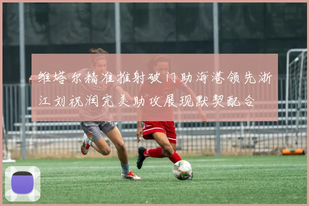 维塔尔精准推射破门助海港领先浙江刘祝润完美助攻展现默契配合
