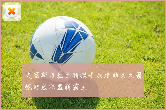 史密斯与杜兰特携手共进助力火箭崛起成联盟新霸主