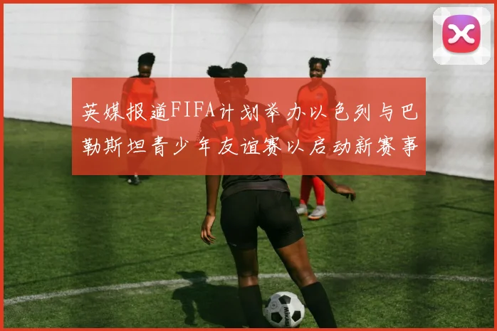英媒报道FIFA计划举办以色列与巴勒斯坦青少年友谊赛以启动新赛事