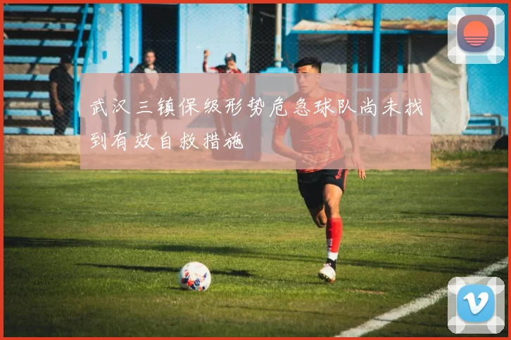 武汉三镇保级形势危急球队尚未找到有效自救措施
