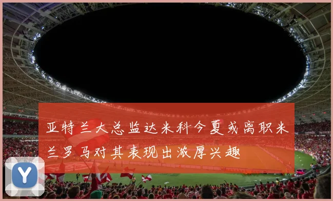 亚特兰大总监达米科今夏或离职米兰罗马对其表现出浓厚兴趣