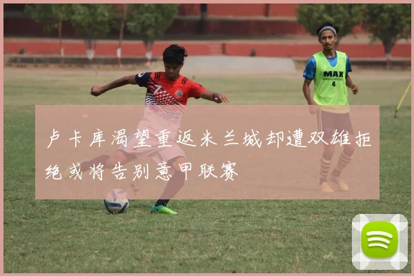 卢卡库渴望重返米兰城却遭双雄拒绝或将告别意甲联赛